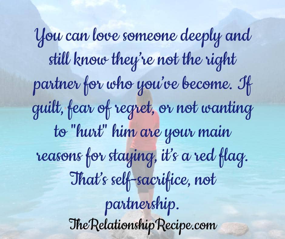 3 Questions Before Leaving a Relationship That Demand Brutal Honesty 6 You can love someone deeply and still know theyโre not the right partner for who youโve become. If guilt, fear of regret, or not wanting to "hurt" him are your main reasons for staying, thatโs a red flag. Thatโs self-sacrifice, not partnership.